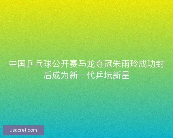 中国乒乓球公开赛马龙夺冠朱雨玲成功封后成为新一代乒坛新星