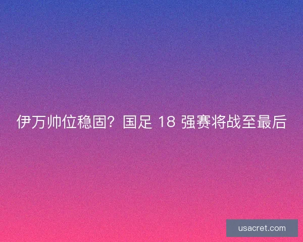 伊万帅位稳固？国足 18 强赛将战至最后