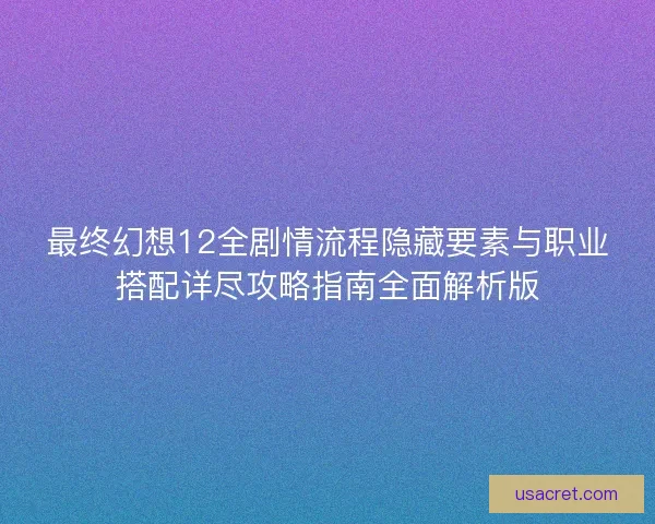最终幻想12全剧情流程隐藏要素与职业搭配详尽攻略指南全面解析版